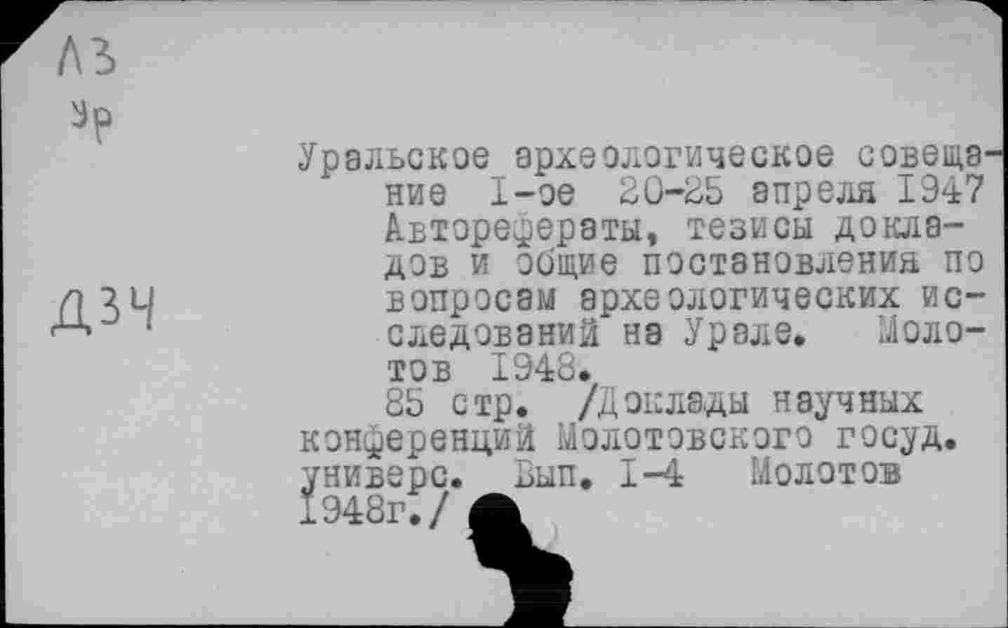 ﻿ДЗЧ
Уральское археологическое совещание 1-ое 20-25 апреля 1947 Авторефераты, тезисы докладов и общие постановления по вопросам археологических исследований на Урале. Молотов 1948.
85 стр. /Доклады научных конференций Молотовского госуд. универе. Вып. 1-4 Молотов 1948г./ А